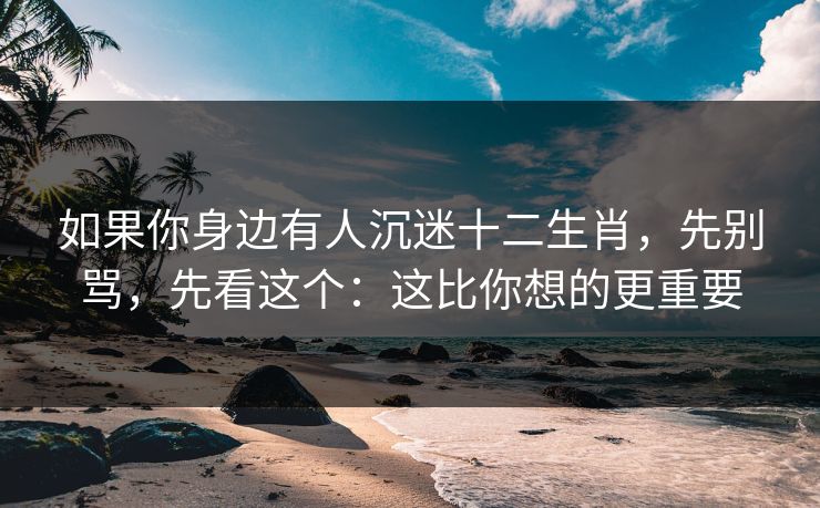 如果你身边有人沉迷十二生肖，先别骂，先看这个：这比你想的更重要